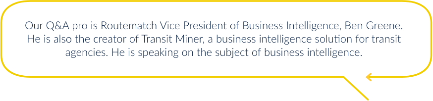Our Q&A pro is Routematch Vice President of Business Intelligence, Ben Greene. He is also the creator of Transit Miner, a business intelligence solution for transit agencies. He is speaking on the subject of business intelligence.