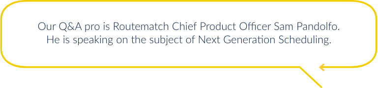 Our Q&A pro is Routematch Chief Product Officer Sam Pandolfo. He is speaking on the subject of Next Generation Scheduling.
